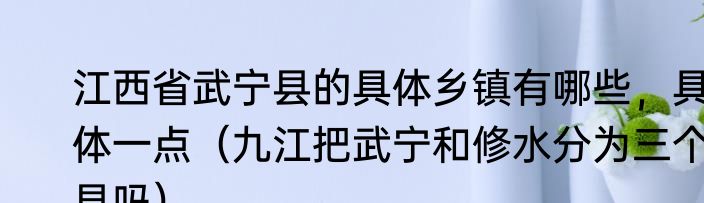 江西省武宁县的具体乡镇有哪些，具体一点（九江把武宁和修水分为三个县吗）