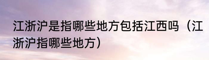 江浙沪是指哪些地方包括江西吗（江浙沪指哪些地方）