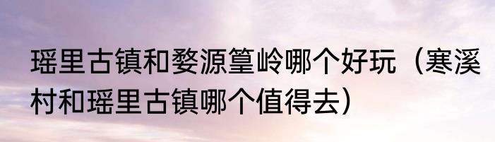 瑶里古镇和婺源篁岭哪个好玩（寒溪村和瑶里古镇哪个值得去）