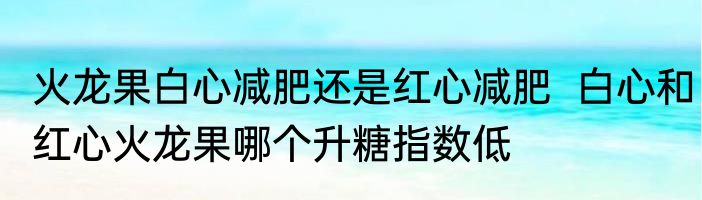 火龙果白心减肥还是红心减肥  白心和红心火龙果哪个升糖指数低