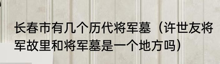长春市有几个历代将军墓（许世友将军故里和将军墓是一个地方吗）