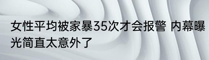 女性平均被家暴35次才会报警 内幕曝光简直太意外了