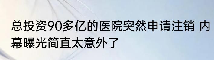 总投资90多亿的医院突然申请注销 内幕曝光简直太意外了