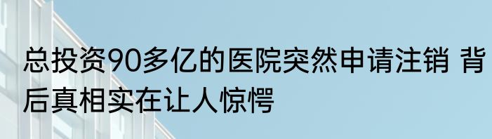 总投资90多亿的医院突然申请注销 背后真相实在让人惊愕