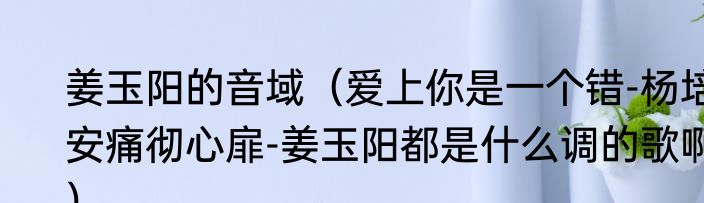 姜玉阳的音域（爱上你是一个错-杨培安痛彻心扉-姜玉阳都是什么调的歌啊）