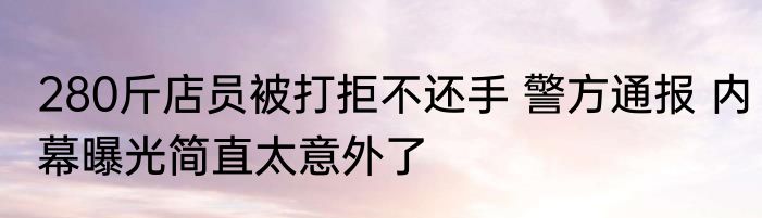 280斤店员被打拒不还手 警方通报 内幕曝光简直太意外了