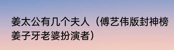 姜太公有几个夫人（傅艺伟版封神榜姜子牙老婆扮演者）
