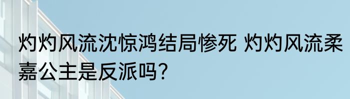 灼灼风流沈惊鸿结局惨死 灼灼风流柔嘉公主是反派吗？