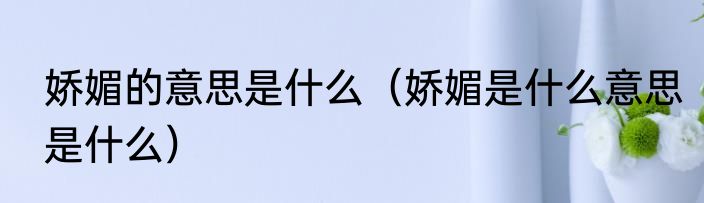 娇媚的意思是什么（娇媚是什么意思是什么）