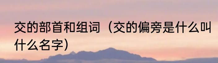 交的部首和组词（交的偏旁是什么叫什么名字）