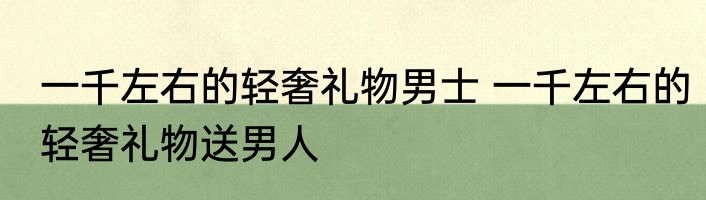 一千左右的轻奢礼物男士 一千左右的轻奢礼物送男人