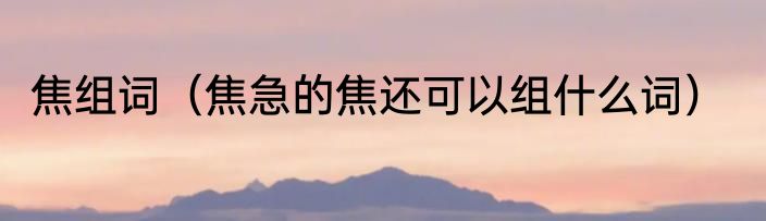 焦组词（焦急的焦还可以组什么词）