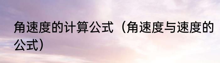 角速度的计算公式（角速度与速度的公式）