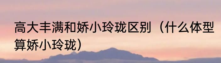 高大丰满和娇小玲珑区别（什么体型算娇小玲珑）