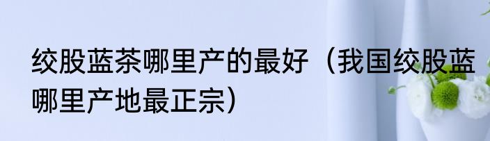 绞股蓝茶哪里产的最好（我国绞股蓝哪里产地最正宗）