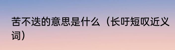 苦不迭的意思是什么（长吁短叹近义词）