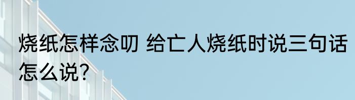 烧纸怎样念叨 给亡人烧纸时说三句话怎么说？