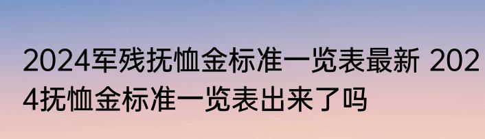 2024军残抚恤金标准一览表最新 2024抚恤金标准一览表出来了吗