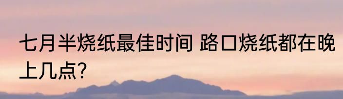 七月半烧纸最佳时间 路口烧纸都在晚上几点？
