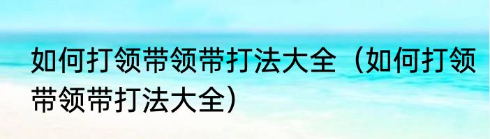 如何打领带领带打法大全（如何打领带领带打法大全）