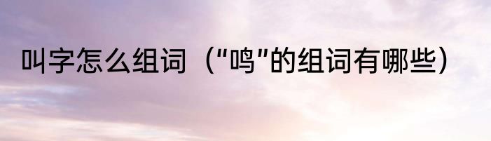 叫字怎么组词（“鸣”的组词有哪些）