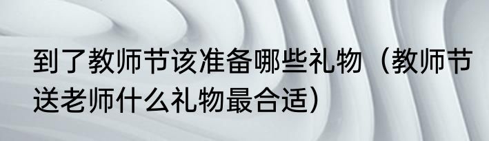 到了教师节该准备哪些礼物（教师节送老师什么礼物最合适）