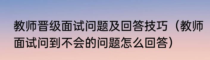 教师晋级面试问题及回答技巧（教师面试问到不会的问题怎么回答）