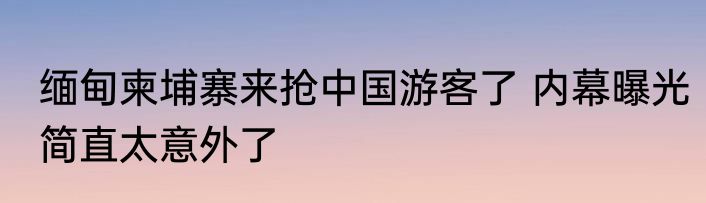 缅甸柬埔寨来抢中国游客了 内幕曝光简直太意外了