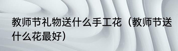 教师节礼物送什么手工花（教师节送什么花最好）