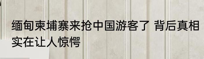 缅甸柬埔寨来抢中国游客了 背后真相实在让人惊愕