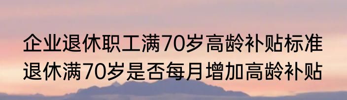 企业退休职工满70岁高龄补贴标准  退休满70岁是否每月增加高龄补贴