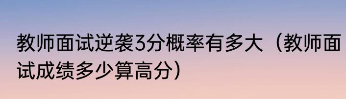 教师面试逆袭3分概率有多大（教师面试成绩多少算高分）