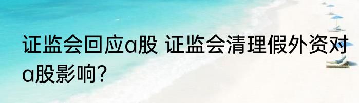 证监会回应a股 证监会清理假外资对a股影响？