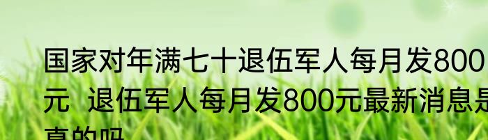 国家对年满七十退伍军人每月发800元  退伍军人每月发800元最新消息是真的吗	
