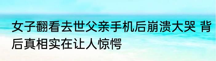 女子翻看去世父亲手机后崩溃大哭 背后真相实在让人惊愕