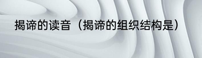 揭谛的读音（揭谛的组织结构是）