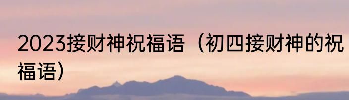 2023接财神祝福语（初四接财神的祝福语）