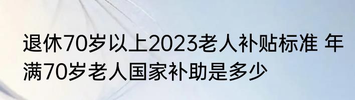 退休70岁以上2023老人补贴标准 年满70岁老人国家补助是多少