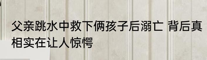 父亲跳水中救下俩孩子后溺亡 背后真相实在让人惊愕