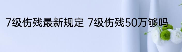 7级伤残最新规定 7级伤残50万够吗