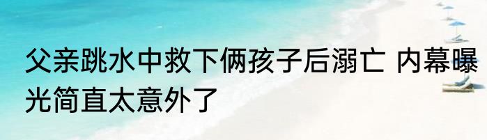 父亲跳水中救下俩孩子后溺亡 内幕曝光简直太意外了