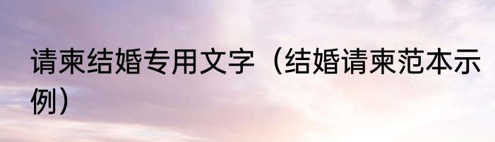 请柬结婚专用文字（结婚请柬范本示例）