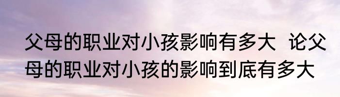 父母的职业对小孩影响有多大  论父母的职业对小孩的影响到底有多大