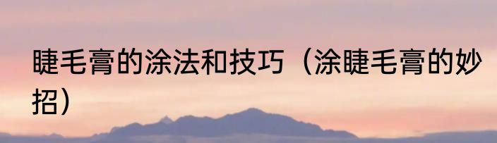 睫毛膏的涂法和技巧（涂睫毛膏的妙招）