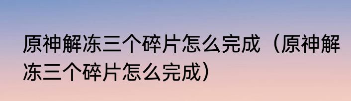 原神解冻三个碎片怎么完成（原神解冻三个碎片怎么完成）