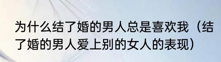 为什么结了婚的男人总是喜欢我（结了婚的男人爱上别的女人的表现）