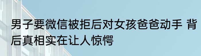 男子要微信被拒后对女孩爸爸动手 背后真相实在让人惊愕