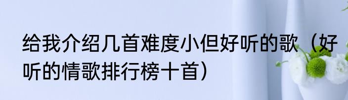 给我介绍几首难度小但好听的歌（好听的情歌排行榜十首）