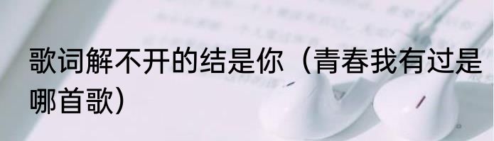 歌词解不开的结是你（青春我有过是哪首歌）