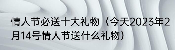 情人节必送十大礼物（今天2023年2月14号情人节送什么礼物）